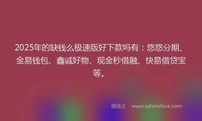 2025年的缺钱么极速版好下款吗有：悠悠分期、金易钱包、鑫诚好物、现金秒借融、快易借贷宝等。