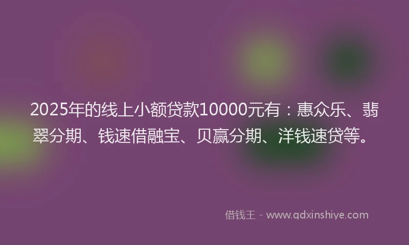 2025年的线上小额贷款10000元有：惠众乐、翡翠分期、钱速借融宝、贝赢分期、洋钱速贷等。
