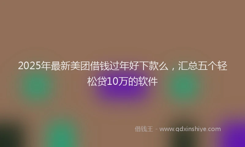 2025年最新美团借钱过年好下款么，汇总五个轻松贷10万的软件