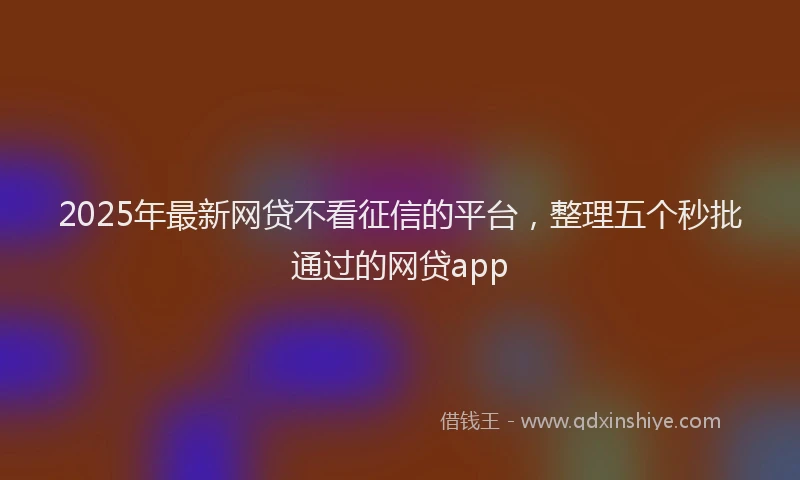 2025年最新网贷不看征信的平台，整理五个秒批通过的网贷app