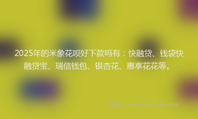 2025年的米象花呗好下款吗有：快融贷、钱袋快融贷宝、瑞信钱包、银杏花、惠享花花等。