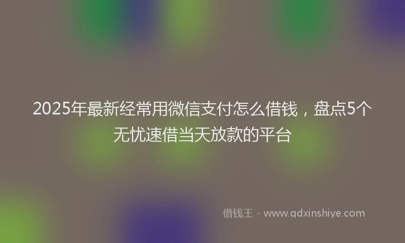 2025年最新经常用微信支付怎么借钱，盘点5个无忧速借当天放款的平台
