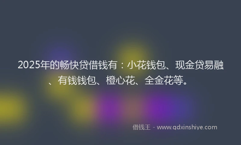 2025年的畅快贷借钱有：小花钱包、现金贷易融、有钱钱包、橙心花、全金花等。