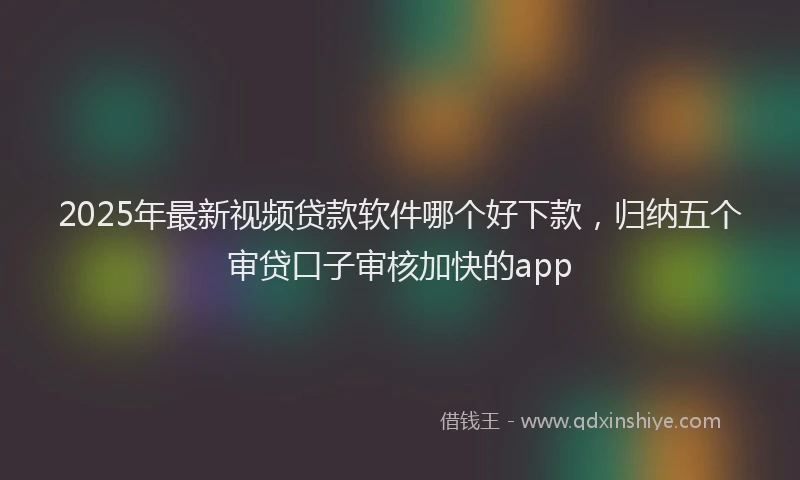 2025年最新视频贷款软件哪个好下款，归纳五个审贷口子审核加快的app