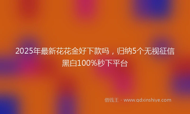 2025年最新花花金好下款吗，归纳5个无视征信黑白100%秒下平台