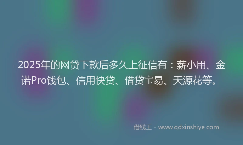 2025年的网贷下款后多久上征信有：薪小用、金诺Pro钱包、信用快贷、借贷宝易、天源花等。