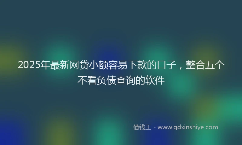 2025年最新网贷小额容易下款的口子，整合五个不看负债查询的软件
