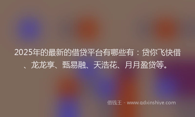 2025年的最新的借贷平台有哪些有：贷你飞快借、龙龙享、甄易融、天浩花、月月盈贷等。