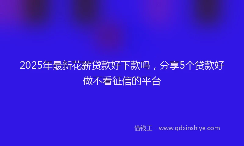2025年最新花薪贷款好下款吗，分享5个贷款好做不看征信的平台