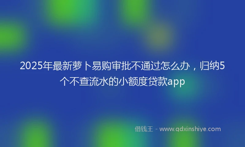 2025年最新萝卜易购审批不通过怎么办，归纳5个不查流水的小额度贷款app