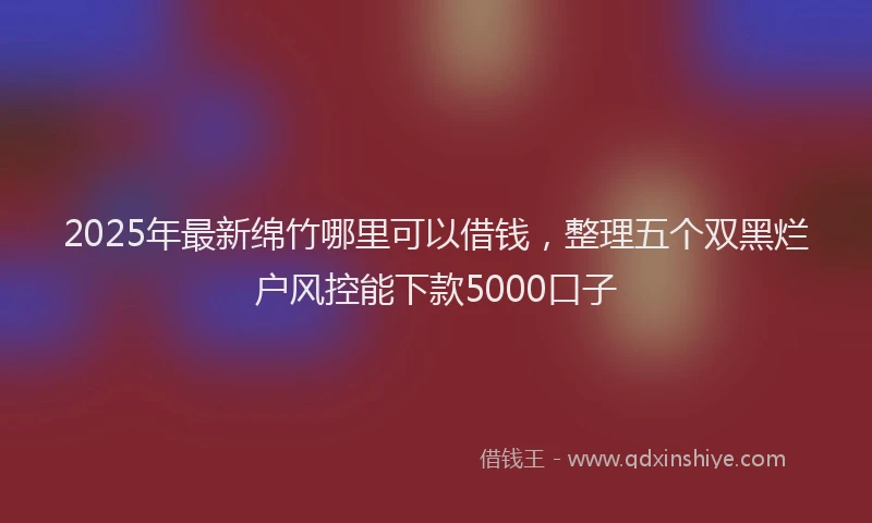 2025年最新绵竹哪里可以借钱，整理五个双黑烂户风控能下款5000口子