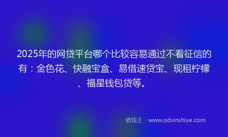 2025年的网贷平台哪个比较容易通过不看征信的有：金色花、快融宝盒、易借速贷宝、现租柠檬、福星钱包贷等。
