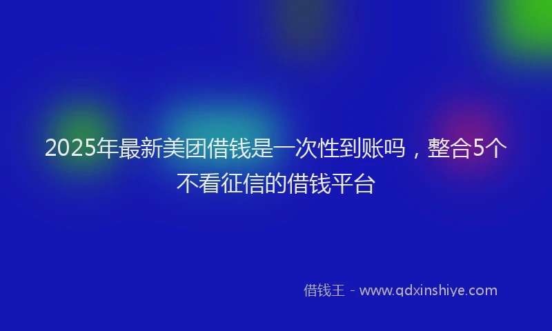 2025年最新美团借钱是一次性到账吗，整合5个不看征信的借钱平台