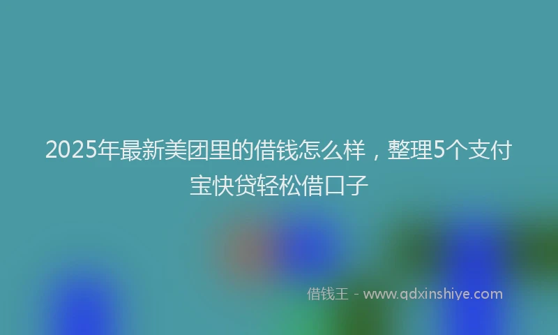 2025年最新美团里的借钱怎么样，整理5个支付宝快贷轻松借口子