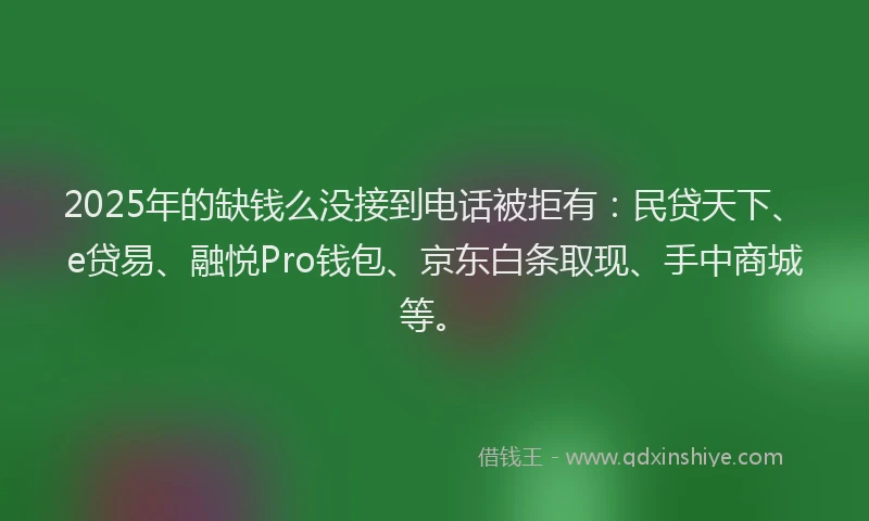 2025年的缺钱么没接到电话被拒有：民贷天下、e贷易、融悦Pro钱包、京东白条取现、手中商城等。