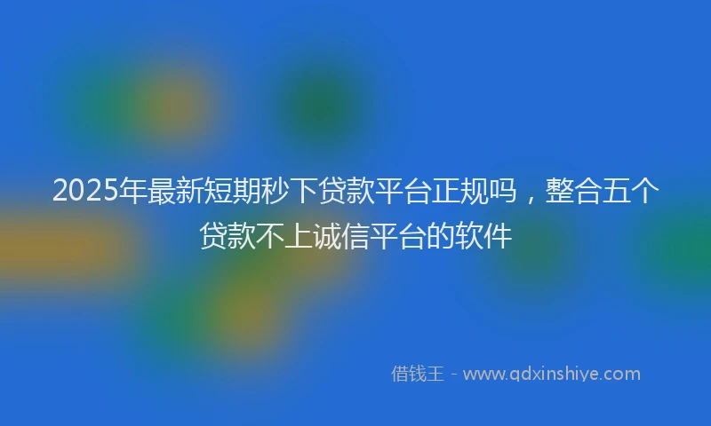 2025年最新短期秒下贷款平台正规吗，整合五个贷款不上诚信平台的软件