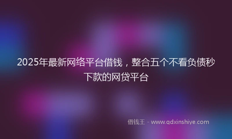 2025年最新网络平台借钱，整合五个不看负债秒下款的网贷平台