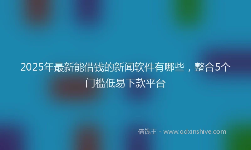 2025年最新能借钱的新闻软件有哪些，整合5个门槛低易下款平台