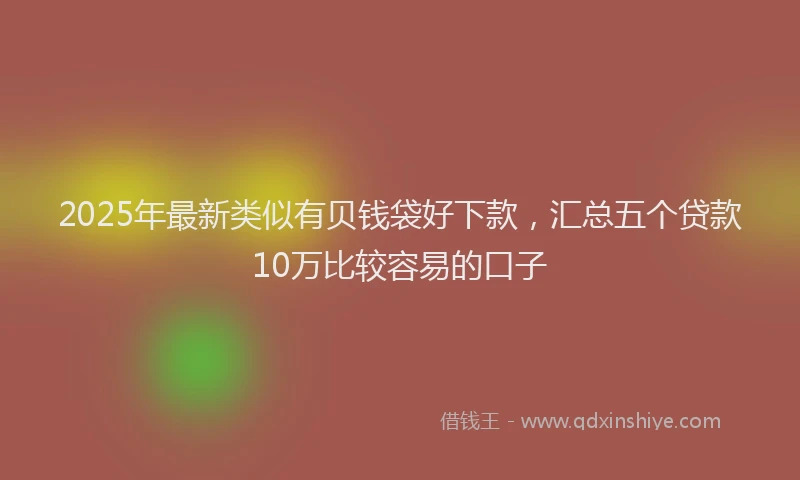 2025年最新类似有贝钱袋好下款，汇总五个贷款10万比较容易的口子