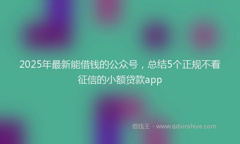 2025年最新能借钱的公众号，总结5个正规不看征信的小额贷款app