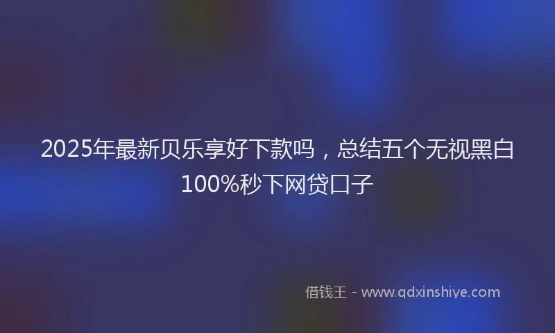 2025年最新贝乐享好下款吗，总结五个无视黑白100%秒下网贷口子