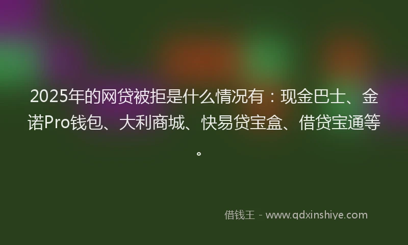 2025年的网贷被拒是什么情况有：现金巴士、金诺Pro钱包、大利商城、快易贷宝盒、借贷宝通等。