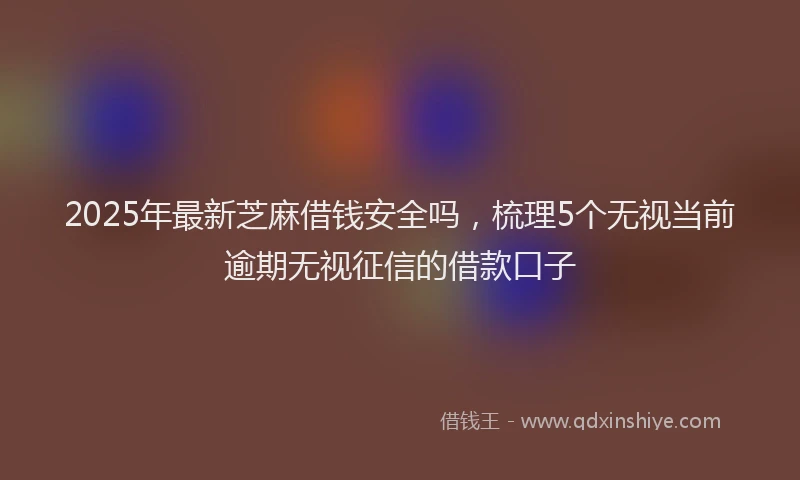2025年最新芝麻借钱安全吗，梳理5个无视当前逾期无视征信的借款口子