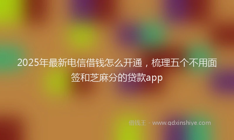 2025年最新电信借钱怎么开通，梳理五个不用面签和芝麻分的贷款app