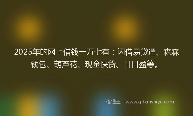 2025年的网上借钱一万七有：闪借易贷通、森森钱包、葫芦花、现金快贷、日日盈等。