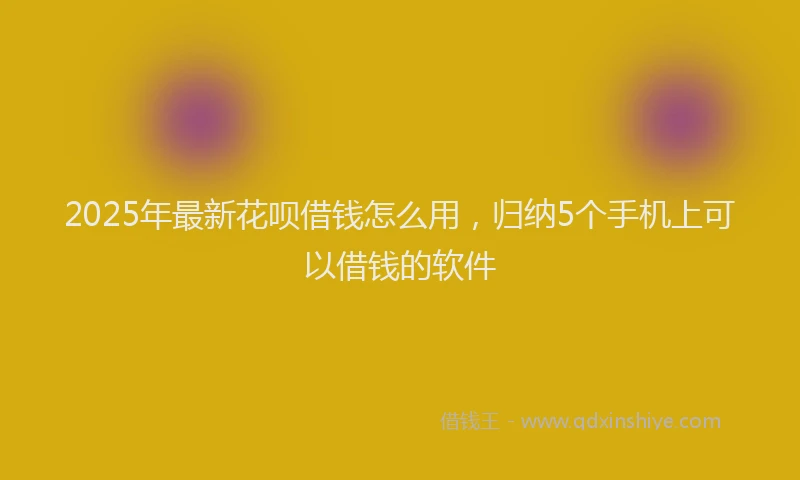 2025年最新花呗借钱怎么用，归纳5个手机上可以借钱的软件