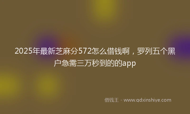 2025年最新芝麻分572怎么借钱啊，罗列五个黑户急需三万秒到的的app