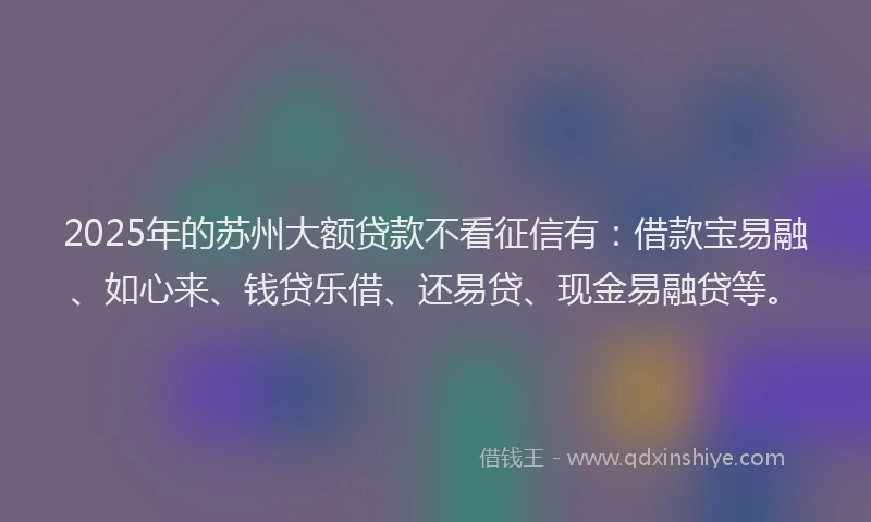 2025年的苏州大额贷款不看征信有：借款宝易融、如心来、钱贷乐借、还易贷、现金易融贷等。