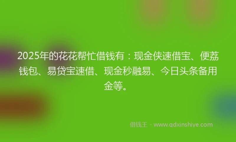 2025年的花花帮忙借钱有：现金侠速借宝、便荔钱包、易贷宝速借、现金秒融易、今日头条备用金等。