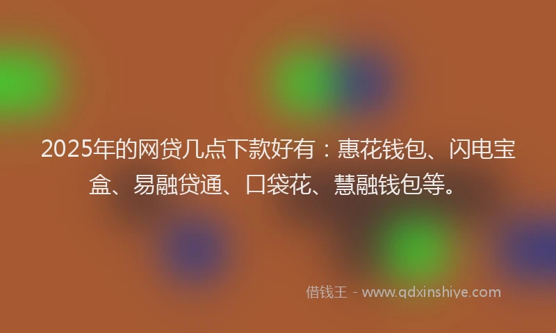 2025年的网贷几点下款好有：惠花钱包、闪电宝盒、易融贷通、口袋花、慧融钱包等。