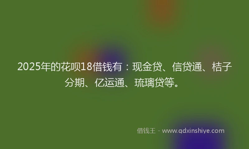 2025年的花呗18借钱有：现金贷、信贷通、桔子分期、亿运通、琉璃贷等。