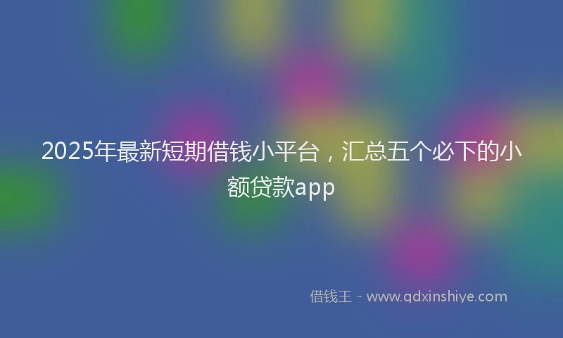 2025年最新短期借钱小平台，汇总五个必下的小额贷款app
