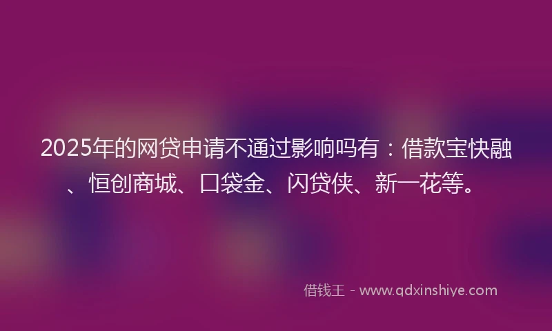 2025年的网贷申请不通过影响吗有：借款宝快融、恒创商城、口袋金、闪贷侠、新一花等。