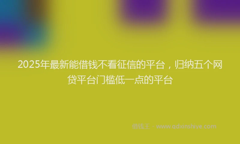 2025年最新能借钱不看征信的平台，归纳五个网贷平台门槛低一点的平台