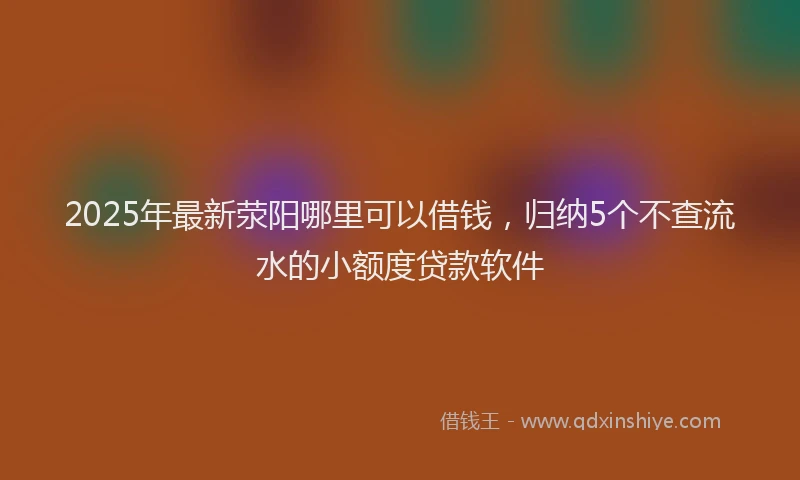 2025年最新荥阳哪里可以借钱，归纳5个不查流水的小额度贷款软件