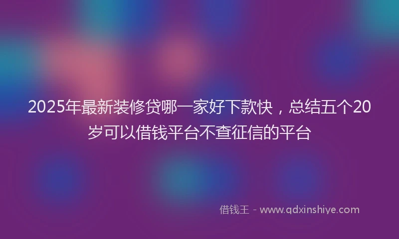 2025年最新装修贷哪一家好下款快，总结五个20岁可以借钱平台不查征信的平台