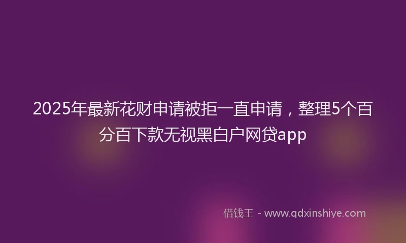 2025年最新花财申请被拒一直申请，整理5个百分百下款无视黑白户网贷app