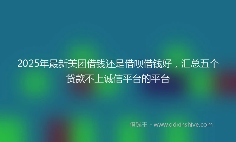 2025年最新美团借钱还是借呗借钱好，汇总五个贷款不上诚信平台的平台