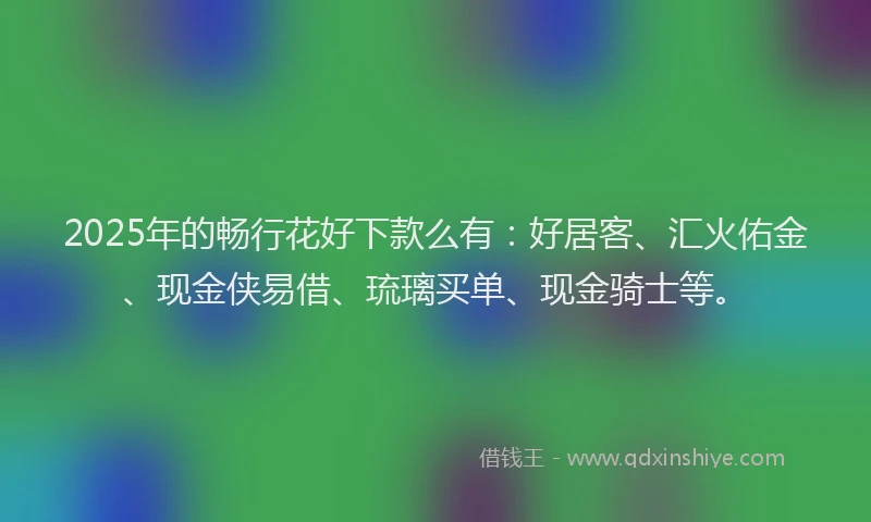 2025年的畅行花好下款么有：好居客、汇火佑金、现金侠易借、琉璃买单、现金骑士等。