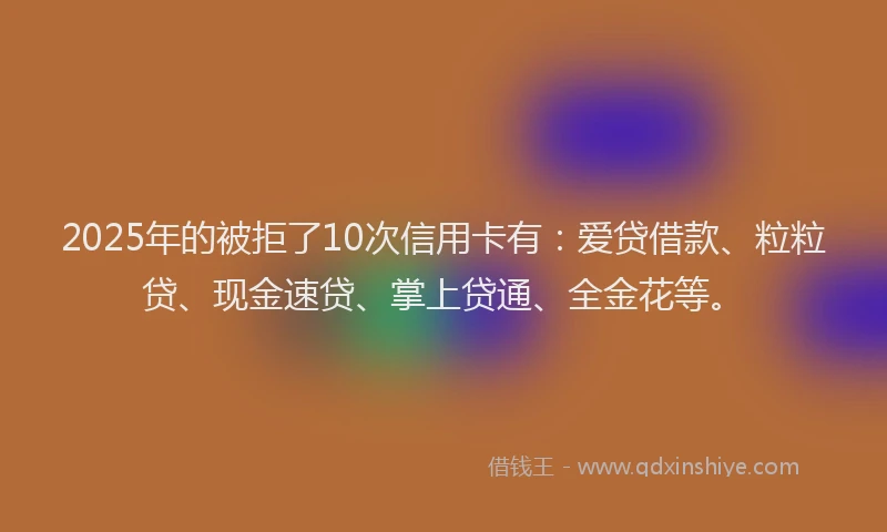 2025年的被拒了10次信用卡有：爱贷借款、粒粒贷、现金速贷、掌上贷通、全金花等。