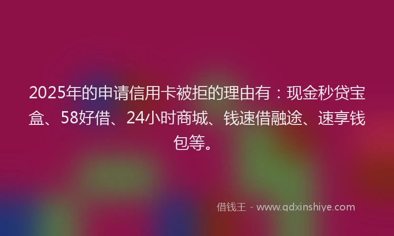 2025年的申请信用卡被拒的理由有：现金秒贷宝盒、58好借、24小时商城、钱速借融途、速享钱包等。