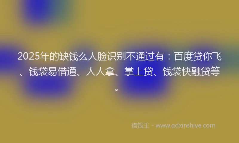2025年的缺钱么人脸识别不通过有：百度贷你飞、钱袋易借通、人人拿、掌上贷、钱袋快融贷等。