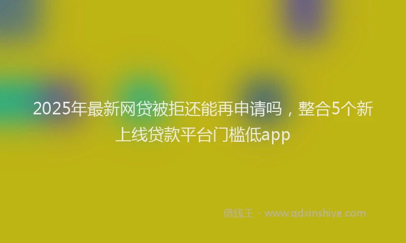 2025年最新网贷被拒还能再申请吗，整合5个新上线贷款平台门槛低app