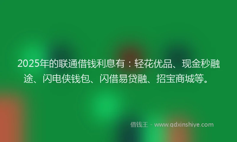 2025年的联通借钱利息有：轻花优品、现金秒融途、闪电侠钱包、闪借易贷融、招宝商城等。