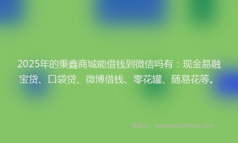 2025年的秉鑫商城能借钱到微信吗有：现金易融宝贷、口袋贷、微博借钱、零花罐、随易花等。