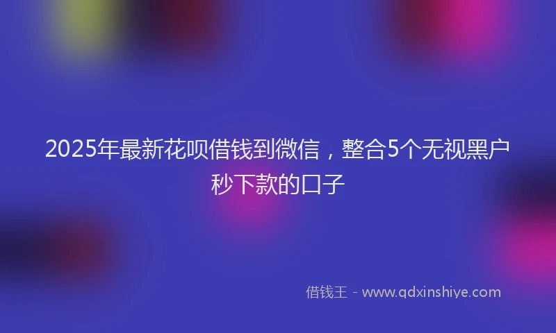 2025年最新花呗借钱到微信，整合5个无视黑户秒下款的口子